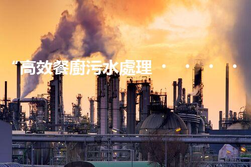 “高效餐廚污水處理，綠色環(huán)保新篇章”